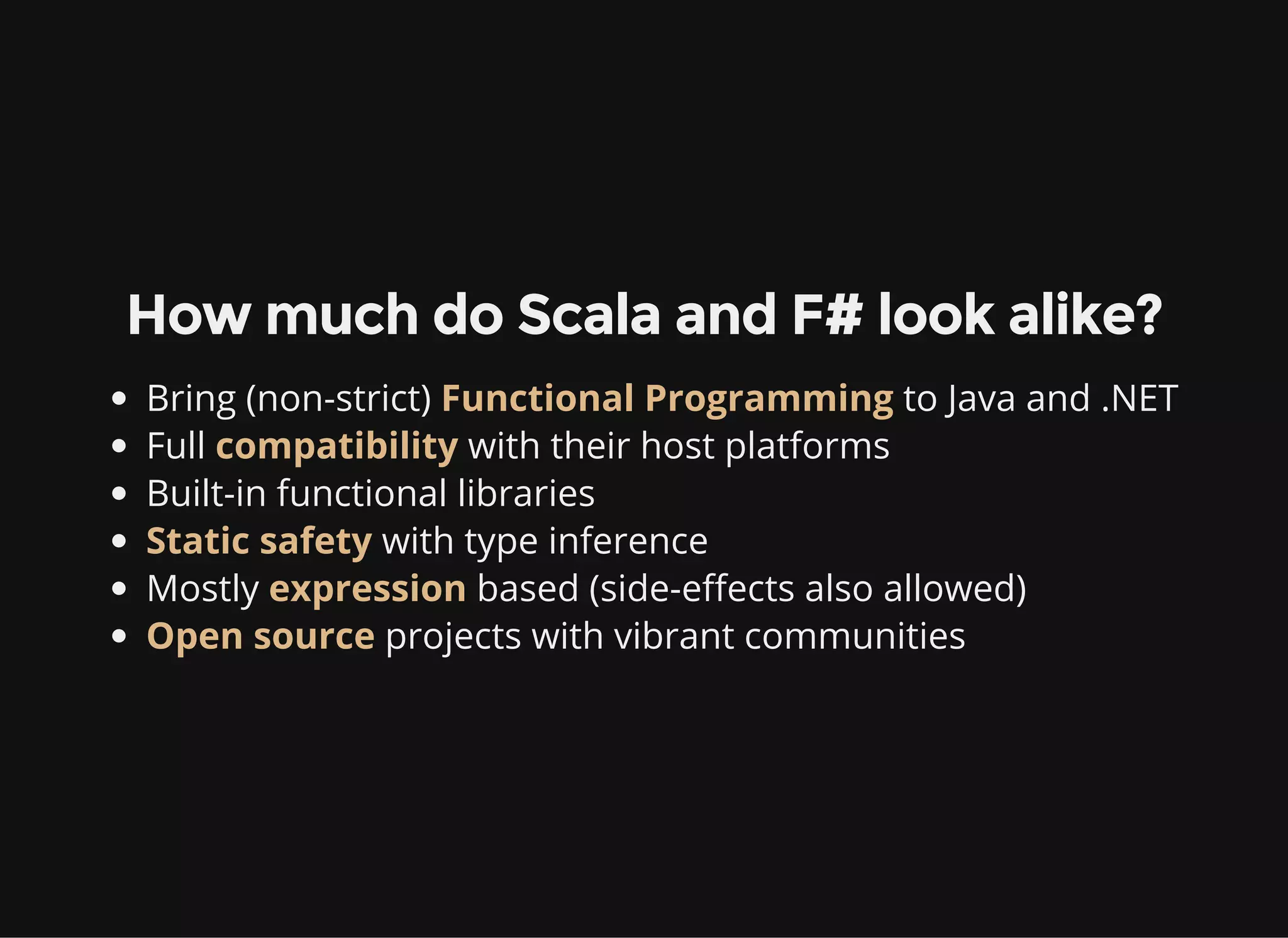 How much do Scala and F# look alike?
Bring (non-strict) Functional Programming to Java and .NET
Full compatibility with their host platforms
Built-in functional libraries
Static safety with type inference
Mostly expression based (side-effects also allowed)
Open source projects with vibrant communities
 