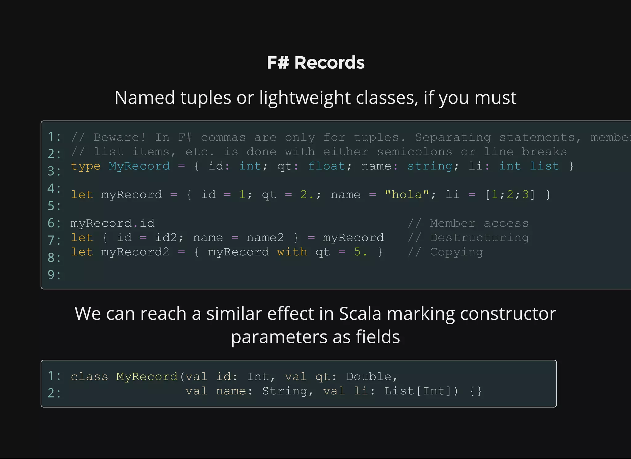 F# Records
Named tuples or lightweight classes, if you must
1:
2:
3:
4:
5:
6:
7:
8:
9:
We can reach a similar effect in Scala marking constructor
parameters as fields
1:
2:
 