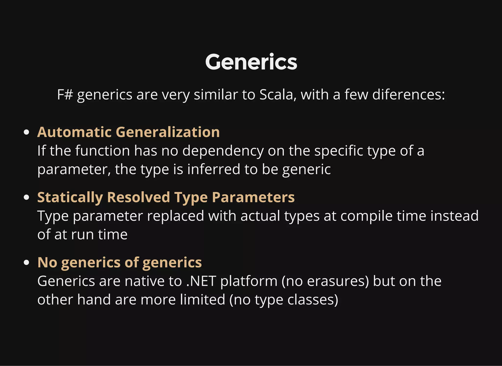 Generics
F# generics are very similar to Scala, with a few diferences:
Automatic Generalization
If the function has no dependency on the specific type of a
parameter, the type is inferred to be generic
Statically Resolved Type Parameters
Type parameter replaced with actual types at compile time instead
of at run time
No generics of generics
Generics are native to .NET platform (no erasures) but on the
other hand are more limited (no type classes)
 