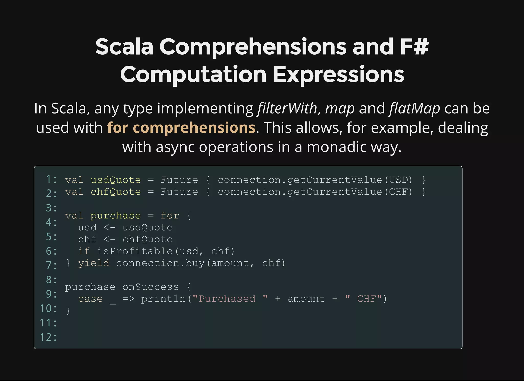 Scala Comprehensions and F#
Computation Expressions
In Scala, any type implementing filterWith, map and flatMap can be
used with for comprehensions. This allows, for example, dealing
with async operations in a monadic way.
1:
2:
3:
4:
5:
6:
7:
8:
9:
10:
11:
12:
 