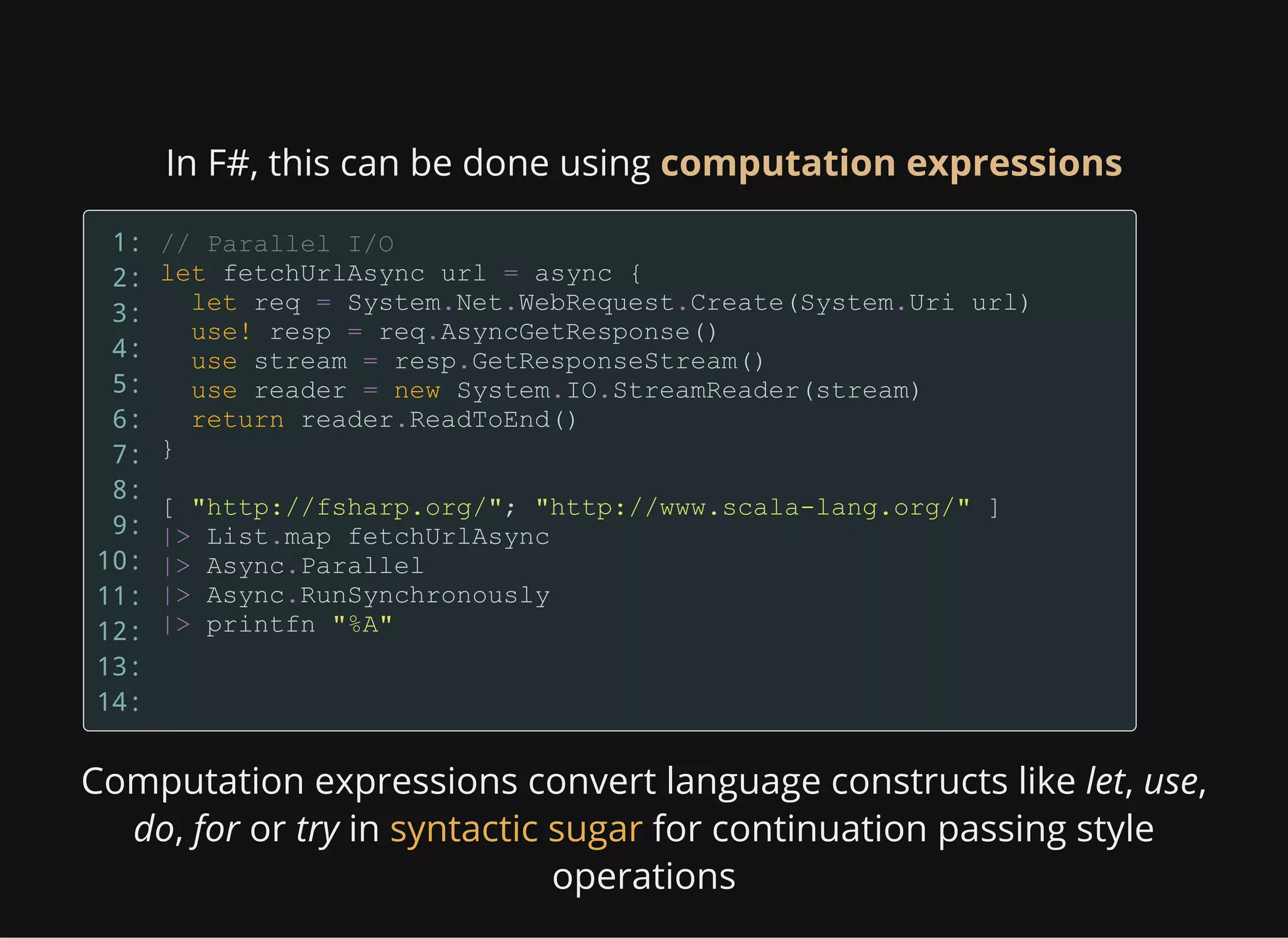 In F#, this can be done using computation expressions
1:
2:
3:
4:
5:
6:
7:
8:
9:
10:
11:
12:
13:
14:
Computation expressions convert language constructs like let, use,
do, for or try in for continuation passing style
operations
syntactic sugar
 