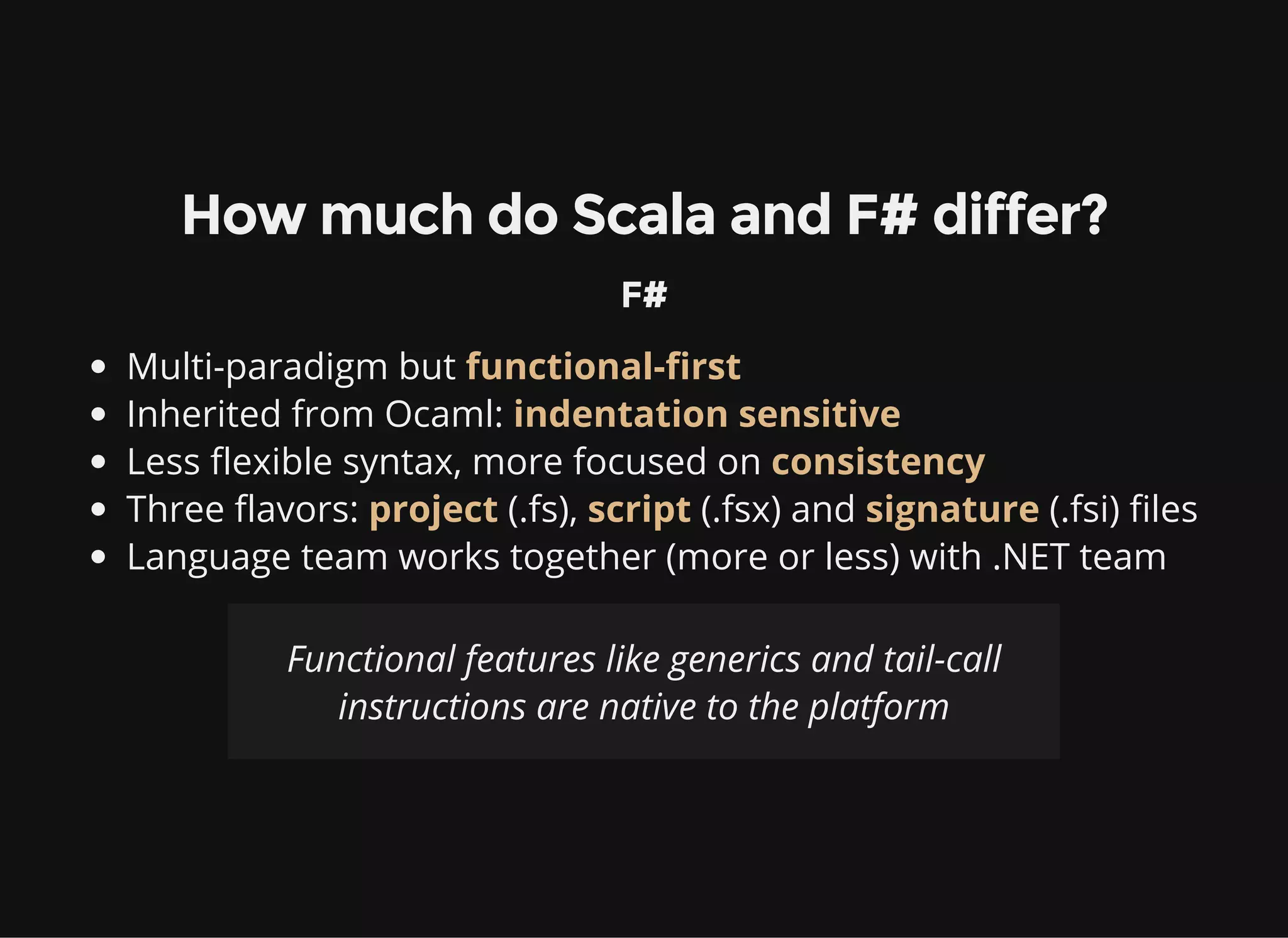 How much do Scala and F# differ?
F#
Multi-paradigm but functional-first
Inherited from Ocaml: indentation sensitive
Less flexible syntax, more focused on consistency
Three flavors: project (.fs), script (.fsx) and signature (.fsi) files
Language team works together (more or less) with .NET team
Functional features like generics and tail-call
instructions are native to the platform
 