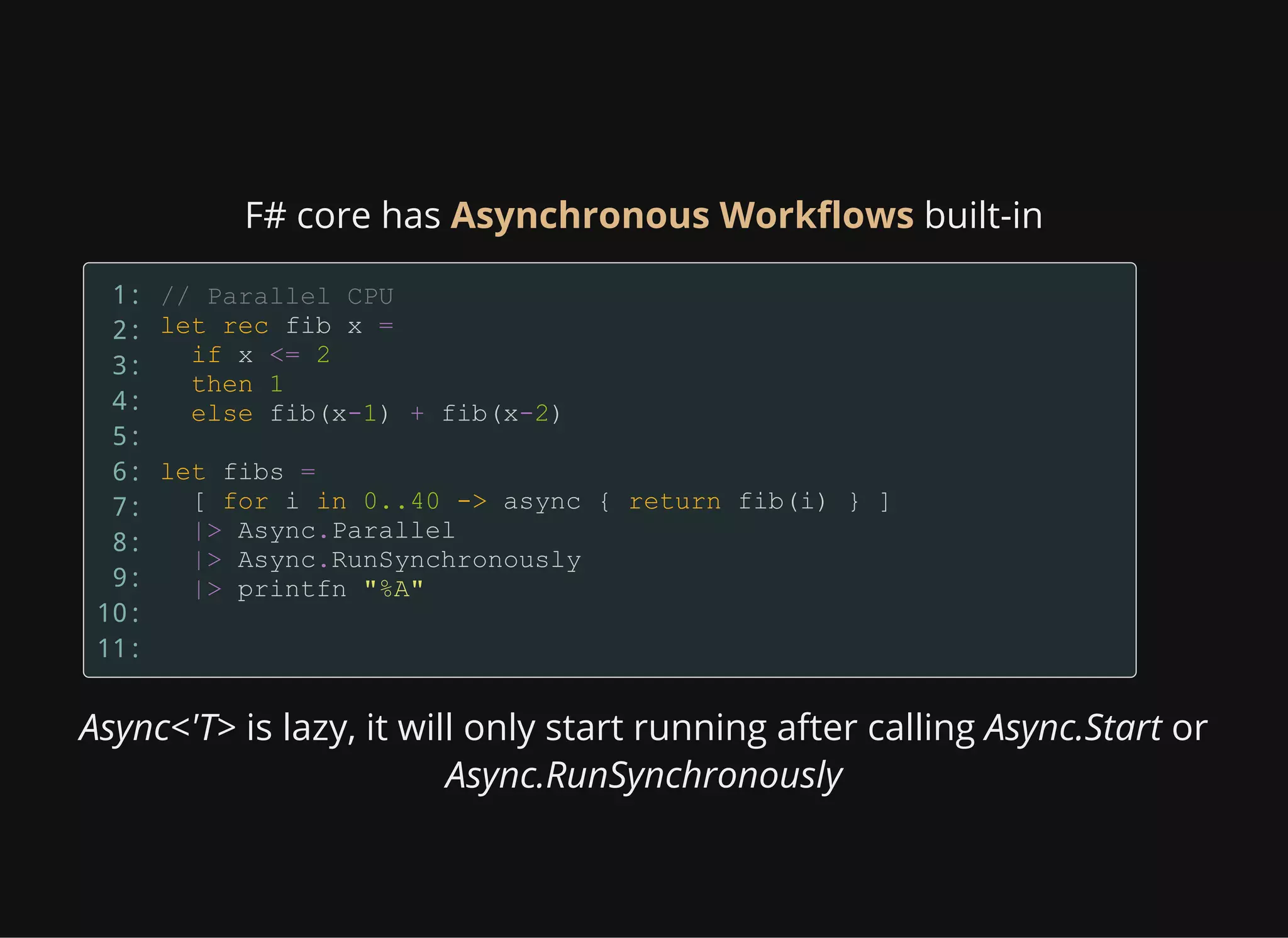 F# core has Asynchronous Workflows built-in
1:
2:
3:
4:
5:
6:
7:
8:
9:
10:
11:
Async<'T> is lazy, it will only start running after calling Async.Start or
Async.RunSynchronously
 
