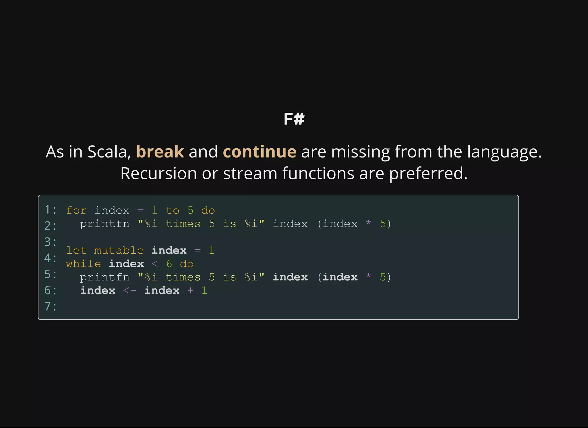 F#
As in Scala, break and continue are missing from the language.
Recursion or stream functions are preferred.
1:
2:
3:
4:
5:
6:
7:
 