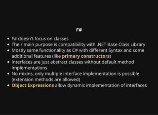 F#
F# doesn't focus on classes
Their main purpose is compatibility with .NET Base Class Library
Mostly same functionality as C# with different Syntax and some
additional features (like primary constructors)
Interfaces are just abstract classes without default method
implementations
No mixins, only multiple interface implementation is possible
(extension methods are allowed)
Object Expressions allow dynamic implementation of interfaces
 
