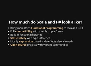 How much do Scala and F# look alike?
Bring (non-strict) Functional Programming to Java and .NET
Full compatibility with their host platforms
Built-in functional libraries
Static safety with type inference
Mostly expression based (side-effects also allowed)
Open source projects with vibrant communities
 