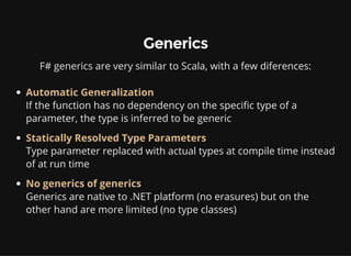 Generics
F# generics are very similar to Scala, with a few diferences:
Automatic Generalization
If the function has no dependency on the specific type of a
parameter, the type is inferred to be generic
Statically Resolved Type Parameters
Type parameter replaced with actual types at compile time instead
of at run time
No generics of generics
Generics are native to .NET platform (no erasures) but on the
other hand are more limited (no type classes)
 