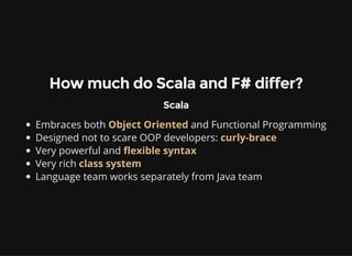 How much do Scala and F# differ?
Scala
Embraces both Object Oriented and Functional Programming
Designed not to scare OOP developers: curly-brace
Very powerful and flexible syntax
Very rich class system
Language team works separately from Java team
 