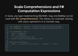 Scala Comprehensions and F#
Computation Expressions
In Scala, any type implementing filterWith, map and flatMap can be
used with for comprehensions. This allows, for example, dealing
with async operations in a monadic way.
1:
2:
3:
4:
5:
6:
7:
8:
9:
10:
11:
12:
 