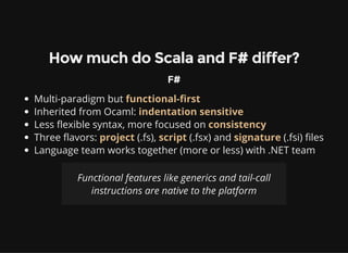How much do Scala and F# differ?
F#
Multi-paradigm but functional-first
Inherited from Ocaml: indentation sensitive
Less flexible syntax, more focused on consistency
Three flavors: project (.fs), script (.fsx) and signature (.fsi) files
Language team works together (more or less) with .NET team
Functional features like generics and tail-call
instructions are native to the platform
 