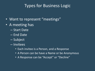 Types for Business Logic
• Want to represent “meetings”
• A meeting has
– Start Date
– End Date
– Subject
– Invitees
• Each invitee is a Person, and a Response
• A Person can be have a Name or be Anonymous
• A Response can be “Accept” or “Decline”
 