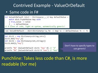 Contrived Example - ValueOrDefault
• Same code in F#
Don’t have to specify types to
use generic!
val ValueOrDefault : dict:Dictionary<'a,'b> -> key:'a -> defaultValue:'b -> 'b
Punchline: Takes less code than C#, is more
readable (for me)
 