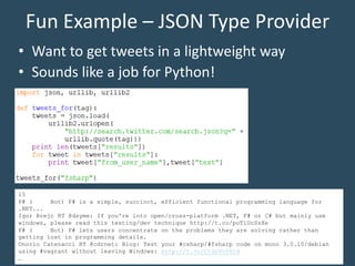 Fun Example – JSON Type Provider
• Want to get tweets in a lightweight way
• Sounds like a job for Python!
15
F# ( Bot) F# is a simple, succinct, efficient functional programming language for
.NET...
Igor Brejc RT @dsyme: If you're into open/cross-platform .NET, F# or C# but mainly use
windows, please read this testing/dev technique http://t.co/poTiUcSsXe
F# ( Bot) F# lets users concentrate on the problems they are solving rather than
getting lost in programming details.
Onorio Catenacci RT @cdrnet: Blog: Test your #csharp/#fsharp code on mono 3.0.10/debian
using #vagrant without leaving Windows: http://t.co/CtGnVn06Cd
…
 