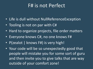 F# is not Perfect
• Life is dull without NullReferenceException
• Tooling is not on par with C#
• Hard to organize projects, file order matters
• Everyone knows C#, no one knows F#
• P(zealot | knows F#) is very high!
• Your code will be so unexpectedly good that
people will mistake you for some sort of guru
and then invite you to give talks that are way
outside of your comfort zone!
 