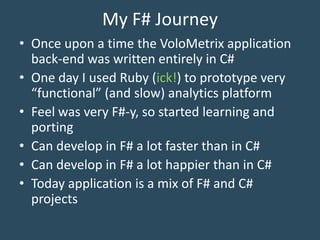 My F# Journey
• Once upon a time the VoloMetrix application
back-end was written entirely in C#
• One day I used Ruby (ick!) to prototype very
“functional” (and slow) analytics platform
• Feel was very F#-y, so started learning and
porting
• Can develop in F# a lot faster than in C#
• Can develop in F# a lot happier than in C#
• Today application is a mix of F# and C#
projects
 