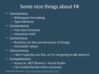 Some nice things about F#
• Conciseness
– Whitespace formatting
– Type inference
• Convenience
– First-class functions
– Interactive shell
• Correctness
– No NULLs (in the normal course of things)
– Immutable values
• Concurrency
– I don’t typically use this, so I’m not going to talk about it!
• Completeness
– Access to .NET libraries + Visual Studio
– Can mutate/iterate when necessary
I stole this list from http://fsharpforfunandprofit.com/
 