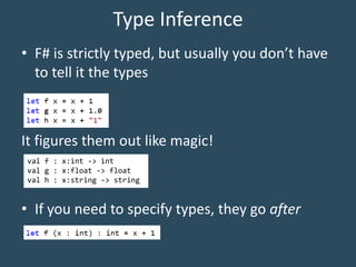 Type Inference
• F# is strictly typed, but usually you don’t have
to tell it the types
It figures them out like magic!
• If you need to specify types, they go after
val f : x:int -> int
val g : x:float -> float
val h : x:string -> string
 