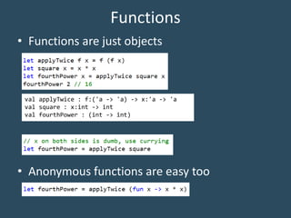 Functions
• Functions are just objects
• Anonymous functions are easy too
val applyTwice : f:('a -> 'a) -> x:'a -> 'a
val square : x:int -> int
val fourthPower : (int -> int)
 
