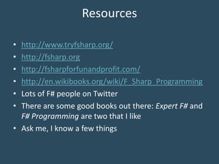 Resources
• http://www.tryfsharp.org/
• http://fsharp.org
• http://fsharpforfunandprofit.com/
• http://en.wikibooks.org/wiki/F_Sharp_Programming
• Lots of F# people on Twitter
• There are some good books out there: Expert F# and
F# Programming are two that I like
• Ask me, I know a few things
 