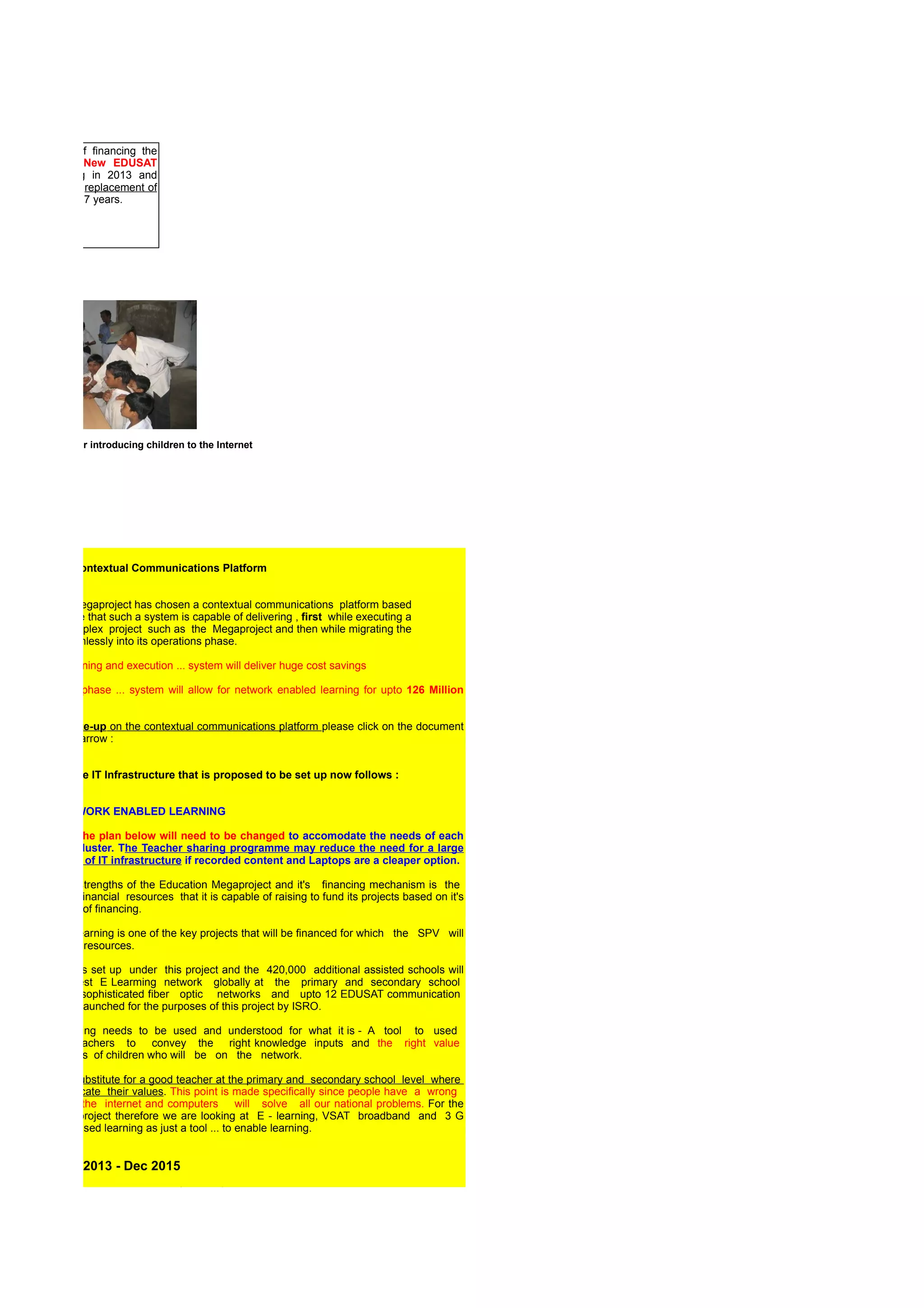 ect is capable of financing the
 ch of upto 12 New EDUSAT
 ellites beginning in 2013 and
 also finance the replacement of
se satellites every 7 years.




   A Village Trainer introducing children to the Internet




HASE II : The Contextual Communications Platform


he Education Mwegaproject has chosen a contextual communications platform based
n the performance that such a system is capable of delivering , first while executing a
ery large and complex project such as the Megaproject and then while migrating the
hole system seamlessly into its operations phase.

 uring project planning and execution ... system will deliver huge cost savings

  the Operations phase ... system will allow for network enabled learning for upto 126 Million
 hildren.

or a detailed write-up on the contextual communications platform please click on the document
ointed out by the arrow :


 description if the IT Infrastructure that is proposed to be set up now follows :


NTERNET / NETWORK ENABLED LEARNING

lease note that the plan below will need to be changed to accomodate the needs of each
egional school cluster. The Teacher sharing programme may reduce the need for a large
cale deployment of IT infrastructure if recorded content and Laptops are a cleaper option.

 ne of the major strengths of the Education Megaproject and it's financing mechanism is the
 rge amount of financial resources that it is capable of raising to fund its projects based on it's
 different sources of financing.

etwork enabled learning is one of the key projects that will be financed for which the SPV will
have adequate resources.

he 30,000 schools set up under this project and the 420,000 additional assisted schools will
onstitute the largest E Learming network globally at the primary and secondary school
 vel backed by sophisticated fiber optic networks and upto 12 EDUSAT communication
atellites specially launched for the purposes of this project by ISRO.

owever , E Learning needs to be used and understood for what it is - A tool to used
y competent teachers to convey the right knowledge inputs and the right value
ystems to millions of children who will be on the network.

here can be no substitute for a good teacher at the primary and secondary school level where
 e children inculcate their values. This point is made specifically since people have a wrong
mpression that the internet and computers will solve all our national problems. For the
urposes of this project therefore we are looking at E - learning, VSAT broadband and 3 G
nabled internet based learning as just a tool ... to enable learning.


 TAGE I : Jan 2013 - Dec 2015
 . Connection To Existing Telecom & Fiber Optic Networks

    India we already have close to 400,000 Km of Fibre Optic Cables in the ground. Since
ber carrying capacity is virtually unlimited , a fact made possible by multiplexing and optical
amplification , telecom companies operating in India can be required to lease some of
 eir capacity at a concessional rate for the purposes of building the government backed
nowledge network that will operate between high traffic nodes on the school network.

 . ISRO EDUSAT enabled VSAT Terminals
 