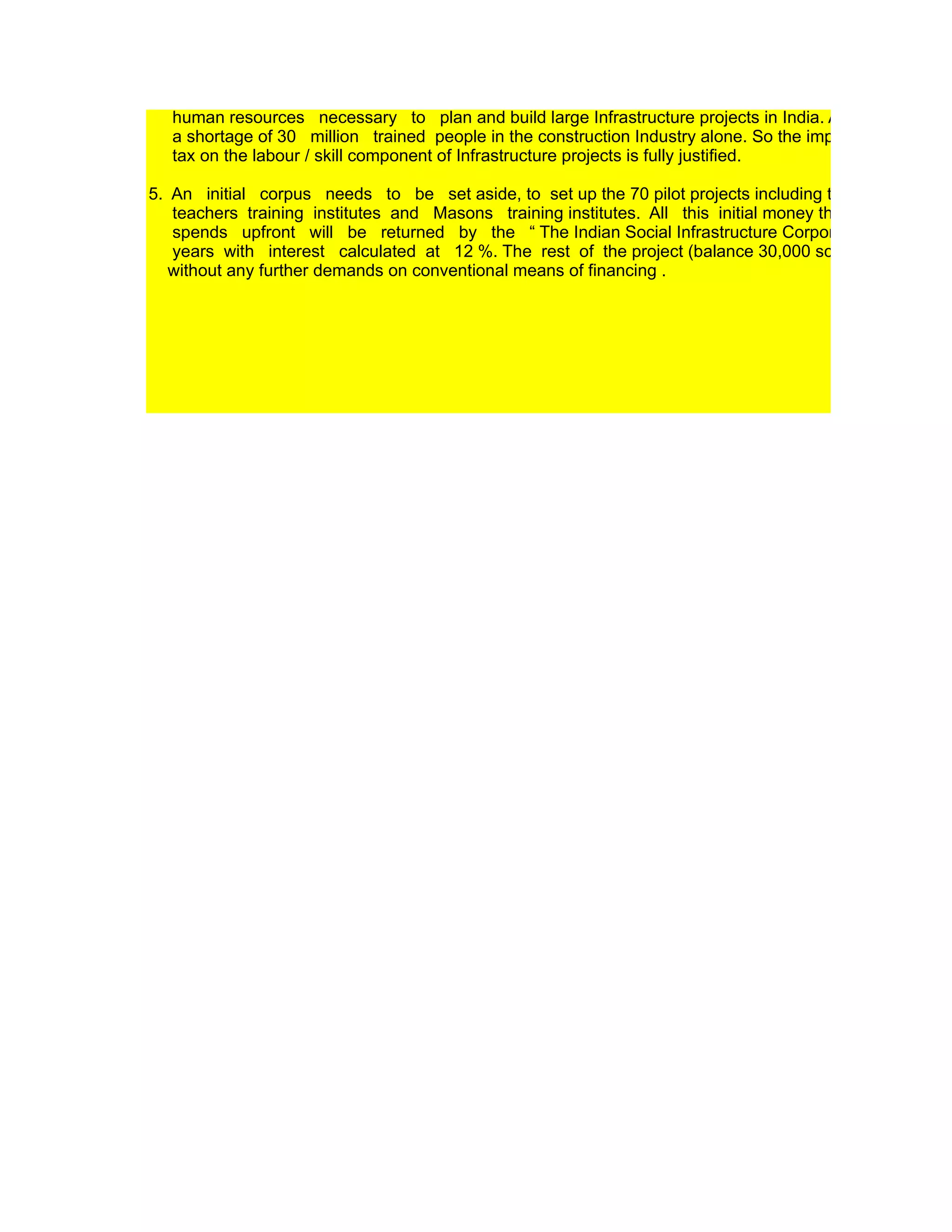Golden Quadrangle Project. Therefore the passage of “The Education Megaproject Fund Act “ is critical
   put this project into execution mode.

4. A new tax proposal on the lines of the recently implemented tax, on the services component of housi
   projects (2010 Budget) will need to be implemented to extend service tax to the labour and servic
   component of Infrastructure projects. This will very easily generate a new cash source for creating th
   human resources necessary to plan and build large Infrastructure projects in India. At present, there
   a shortage of 30 million trained people in the construction Industry alone. So the imposition of a serv
   tax on the labour / skill component of Infrastructure projects is fully justified.

5. An initial corpus needs to be set aside, to set up the 70 pilot projects including the model schoo
   teachers training institutes and Masons training institutes. All this initial money that the governme
   spends upfront will be returned by the “ The Indian Social Infrastructure Corporation ” within 2 –
   years with interest calculated at 12 %. The rest of the project (balance 30,000 schools) will be bu
   without any further demands on conventional means of financing .
 