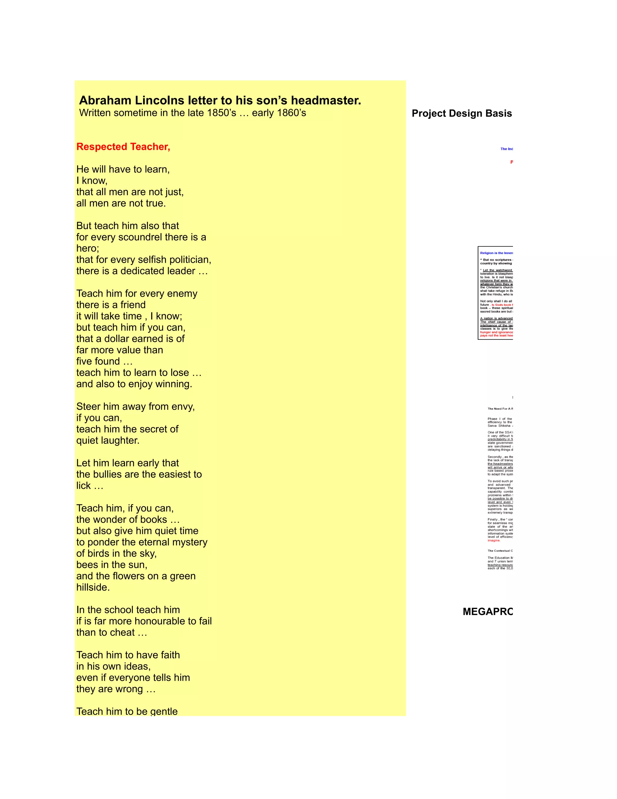 Abraham Lincolns letter to his son’s headmaster.
Written sometime in the late 1850’s … early 1860’s   Project Design Basis Document / Project Ph


Respected Teacher,

He will have to learn,
I know,
that all men are not just,
all men are not true.

But teach him also that
for every scoundrel there is a
hero;
that for every selfish politician,
there is a dedicated leader …

Teach him for every enemy
there is a friend
it will take time , I know;
but teach him if you can,
that a dollar earned is of
far more value than
five found …
teach him to learn to lose …
and also to enjoy winning.

Steer him away from envy,
if you can,
teach him the secret of
quiet laughter.

Let him learn early that
the bullies are the easiest to
lick …

Teach him, if you can,
the wonder of books …
but also give him quiet time
to ponder the eternal mystery
of birds in the sky,
bees in the sun,
and the flowers on a green
hillside.

In the school teach him                                        MEGAPROJECT INFORMATION
if is far more honourable to fail
than to cheat …

Teach him to have faith
in his own ideas,
even if everyone tells him
they are wrong …

Teach him to be gentle
with gentle people,
and tough with the tough,

Try to give my son
the strength not to follow the
crowd when everyone is
getting on the band wagon …
 
