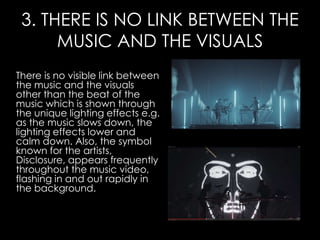 3. THERE IS NO LINK BETWEEN THE
MUSIC AND THE VISUALS
There is no visible link between
the music and the visuals
other than the beat of the
music which is shown through
the unique lighting effects e.g.
as the music slows down, the
lighting effects lower and
calm down. Also, the symbol
known for the artists,
Disclosure, appears frequently
throughout the music video,
flashing in and out rapidly in
the background.
 