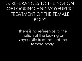 5. REFERANCES TO THE NOTION
OF LOOKING AND VOYEURITIC
TREATMENT OF THE FEMALE
BODY
There is no reference to the
notion of the looking or
voyeuristic treatment of the
female body.
 