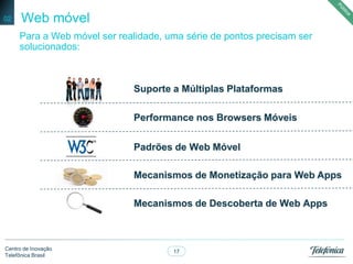 17
Centro de Inovação
Telefônica Brasil
Web móvel
Para a Web móvel ser realidade, uma série de pontos precisam ser
solucionados:
02
Mecanismos de Monetização para Web Apps
Mecanismos de Descoberta de Web Apps
Padrões de Web Móvel
Suporte a Múltiplas Plataformas
Performance nos Browsers Móveis
 