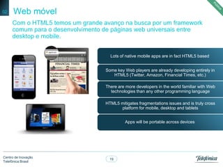 19
Centro de Inovação
Telefônica Brasil
Web móvel02
Apps will be portable across devices
HTML5 mitigates fragmentations issues and is truly cross
platform for mobile, desktop and tablets
There are more developers in the world familiar with Web
technologies than any other programming language
Some key Web players are already developing entirely in
HTML5 (Twitter, Amazon, Financial Times, etc.)
Lots of native mobile apps are in fact HTML5 based
Com o HTML5 temos um grande avanço na busca por um framework
comum para o desenvolvimento de páginas web universais entre
desktop e mobile.
 