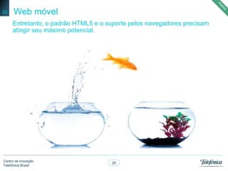 20
Centro de Inovação
Telefônica Brasil
Web móvel02
Entretanto, o padrão HTML5 e o suporte pelos navegadores precisam
atingir seu máximo potencial.
 
