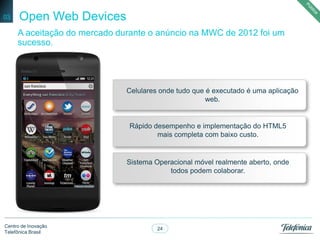 24
Centro de Inovação
Telefônica Brasil
Open Web Devices03
A aceitação do mercado durante o anúncio na MWC de 2012 foi um
sucesso.
Rápido desempenho e implementação do HTML5
mais completa com baixo custo.
Celulares onde tudo que é executado é uma aplicação
web.
Sistema Operacional móvel realmente aberto, onde
todos podem colaborar.
 