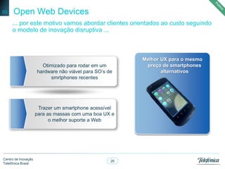 26
Centro de Inovação
Telefônica Brasil
Open Web Devices03
... por este motivo vamos abordar clientes orientados ao custo seguindo
o modelo de inovação disruptiva ...
Melhor UX para o mesmo
preço de smartphones
alternativos
Otimizado para rodar em um
hardware não viável para SO’s de
smrtphones recentes
Trazer um smartphone acessível
para as massas com uma boa UX e
o melhor suporte a Web
 