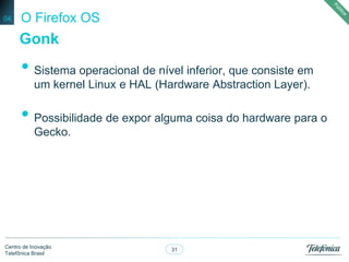 31
Centro de Inovação
Telefônica Brasil
O Firefox OS
• Sistema operacional de nível inferior, que consiste em
um kernel Linux e HAL (Hardware Abstraction Layer).
• Possibilidade de expor alguma coisa do hardware para o
Gecko.
04
Gonk
 