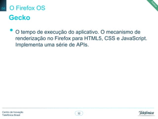 32
Centro de Inovação
Telefônica Brasil
O Firefox OS
• O tempo de execução do aplicativo. O mecanismo de
renderização no Firefox para HTML5, CSS e JavaScript.
Implementa uma série de APIs.
04
Gecko
 