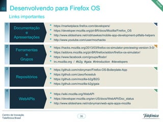 35
Centro de Inovação
Telefônica Brasil
Desenvolvendo para Firefox OS
Links importantes
05
Negocios
Documentação
e
Apresentações
1 • https://marketplace.firefox.com/developers/
• https://developer.mozilla.org/pt-BR/docs/Mozilla/Firefox_OS
• http://www.slideshare.net/robhawkes/mobile-app-development-pitfalls-helpers
• http://www.youtube.com/user/mozhacks
Ferramentas
e
Grupos
2
Repositórios
3
• https://hacks.mozilla.org/2013/03/firefox-os-simulator-previewing-version-3-0/
• https://addons.mozilla.org/pt-BR/firefox/addon/firefox-os-simulator/
• https://www.facebook.com/groups/ffosbr/
• irc.mozilla.org / #b2g #gaia #introduction #developers
• https://github.com/robnyman/Firefox-OS-Boilerplate-App
• https://github.com/Jaxo/fxosstub
• https://github.com/mozilla-b2g/B2G
• https://github.com/mozilla-b2g/gaia
Negocios
WebAPIs
4
• https://wiki.mozilla.org/WebAPI
• https://developer.mozilla.org/en-US/docs/WebAPI/Doc_status
• http://www.slideshare.net/robnyman/web-apis-apps-mozilla
 