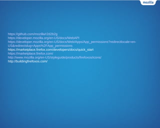https://github.com/mozilla/r2d2b2g
https://developer.mozilla.org/en-US/docs/WebAPI
https://developer.mozilla.org/en-US/docs/Web/Apps/App_permissions?redirectlocale=en-
US&redirectslug=Apps%2FApp_permissions
https://marketplace.firefox.com/developers/docs/quick_start
https://marketplace.firefox.com/
http://www.mozilla.org/en-US/styleguide/products/firefoxos/icons/
http://buildingfirefoxos.com/
 