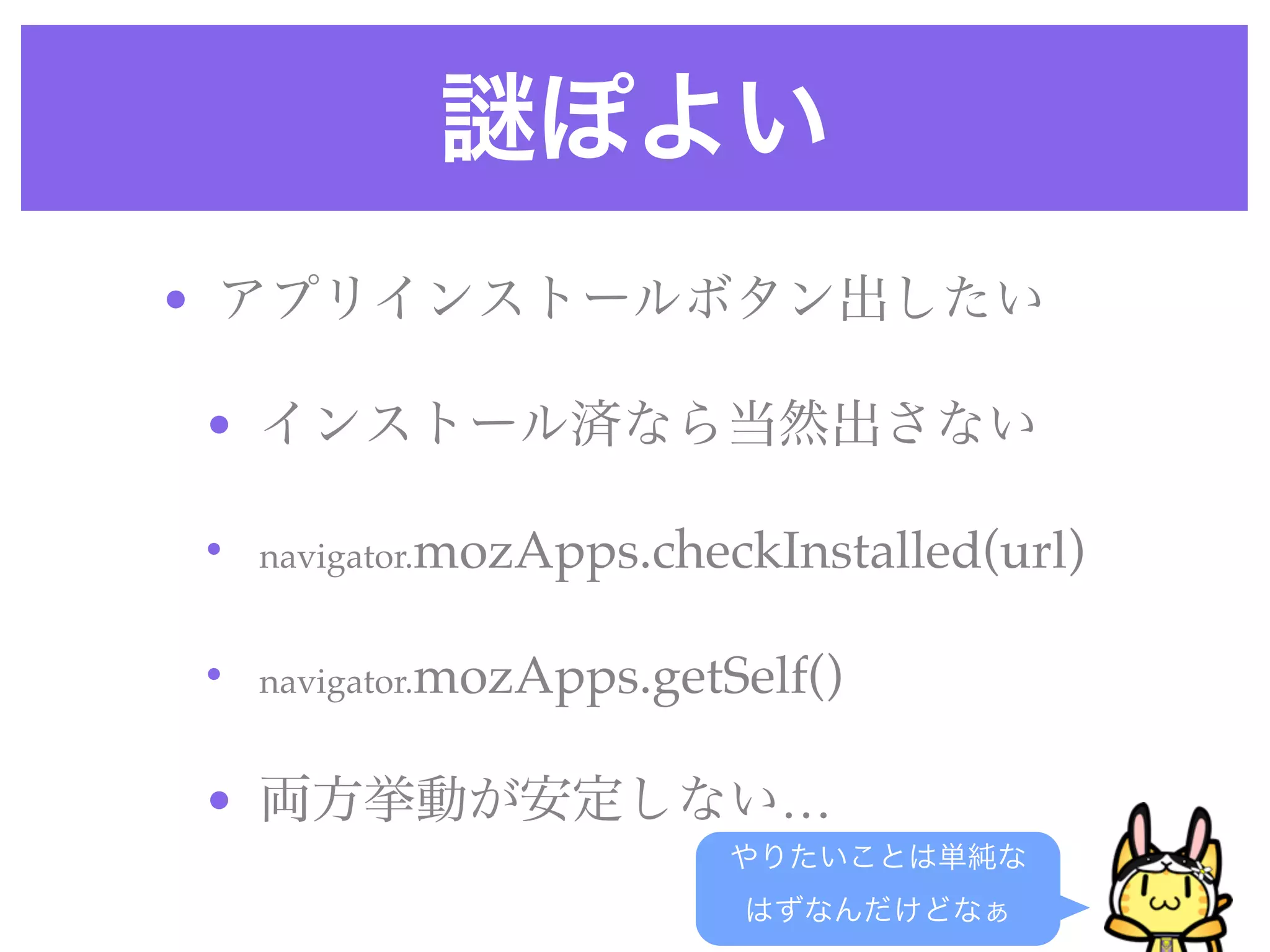 ぽよい
• アプリインストールボタン出したい
• インストール済なら当然出さない
• navigator.mozApps.checkInstalled(url) 
• navigator.mozApps.getSelf() 
• 両方挙動が安定しない…
やりたいことは単純な
はずなんだけどなぁ
 