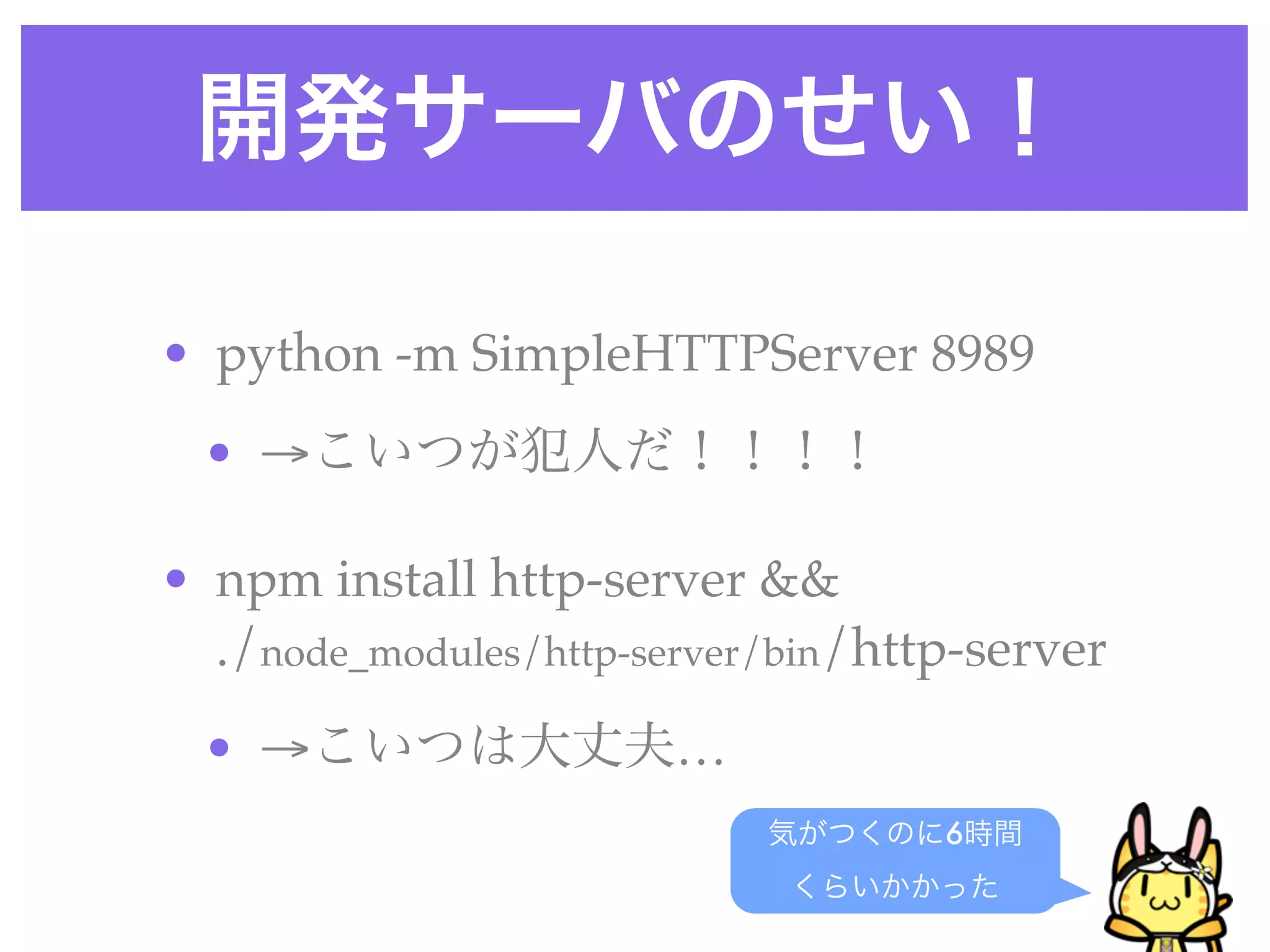 開発サーバのせい！
• python -m SimpleHTTPServer 8989
• →こいつが犯人だ！！！！
• npm install http-server &&
./node_modules/http-server/bin/http-server
• →こいつは大丈夫…
気がつくのに6時間
くらいかかった
 
