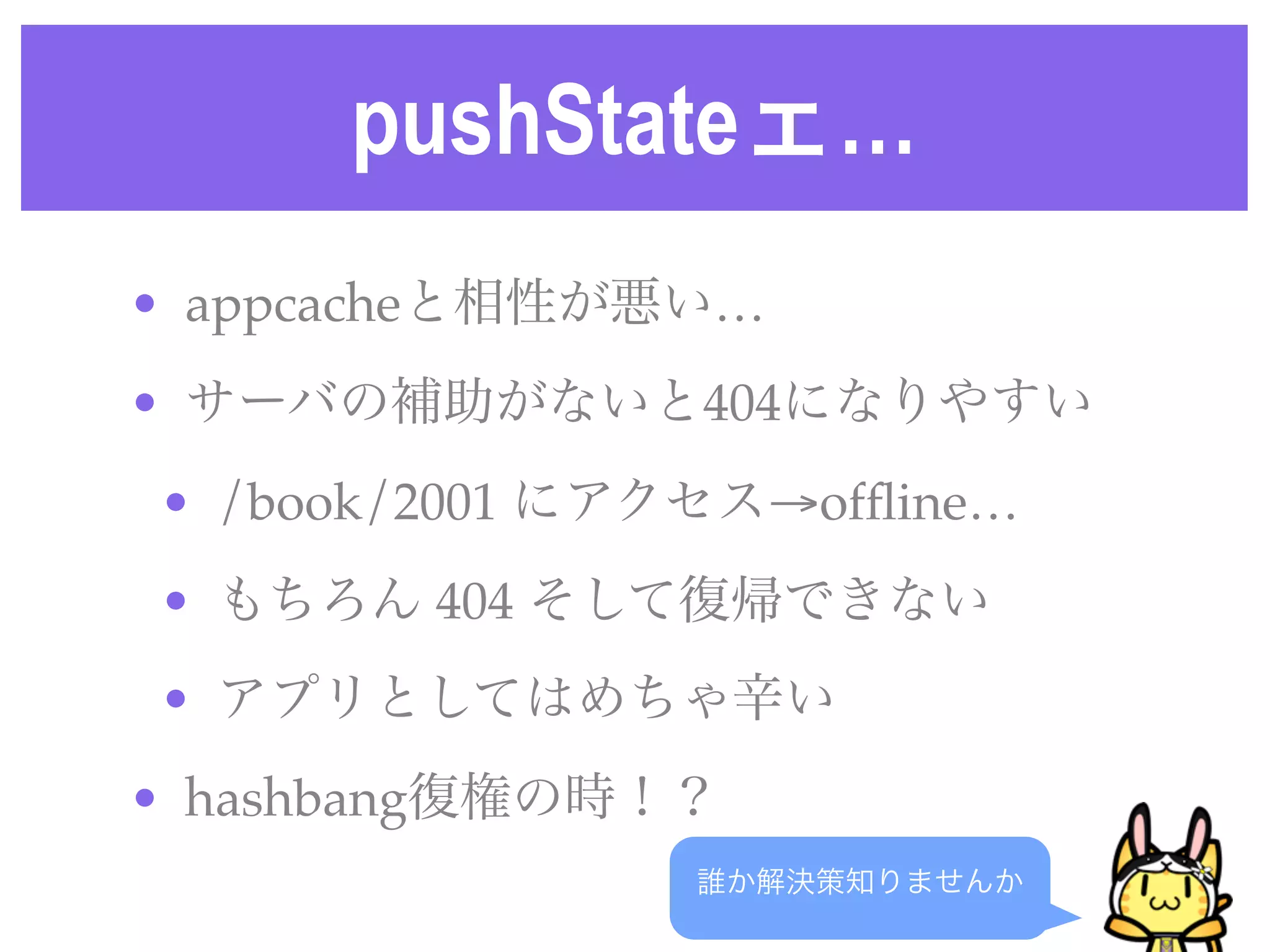 pushStateェ…
誰か解決策知りませんか
• appcacheと相性が悪い…
• サーバの補助がないと404になりやすい
• /book/2001 にアクセス→ofﬂine…
• もちろん 404 そして復帰できない
• アプリとしてはめちゃ辛い
• hashbang復権の時！？
 