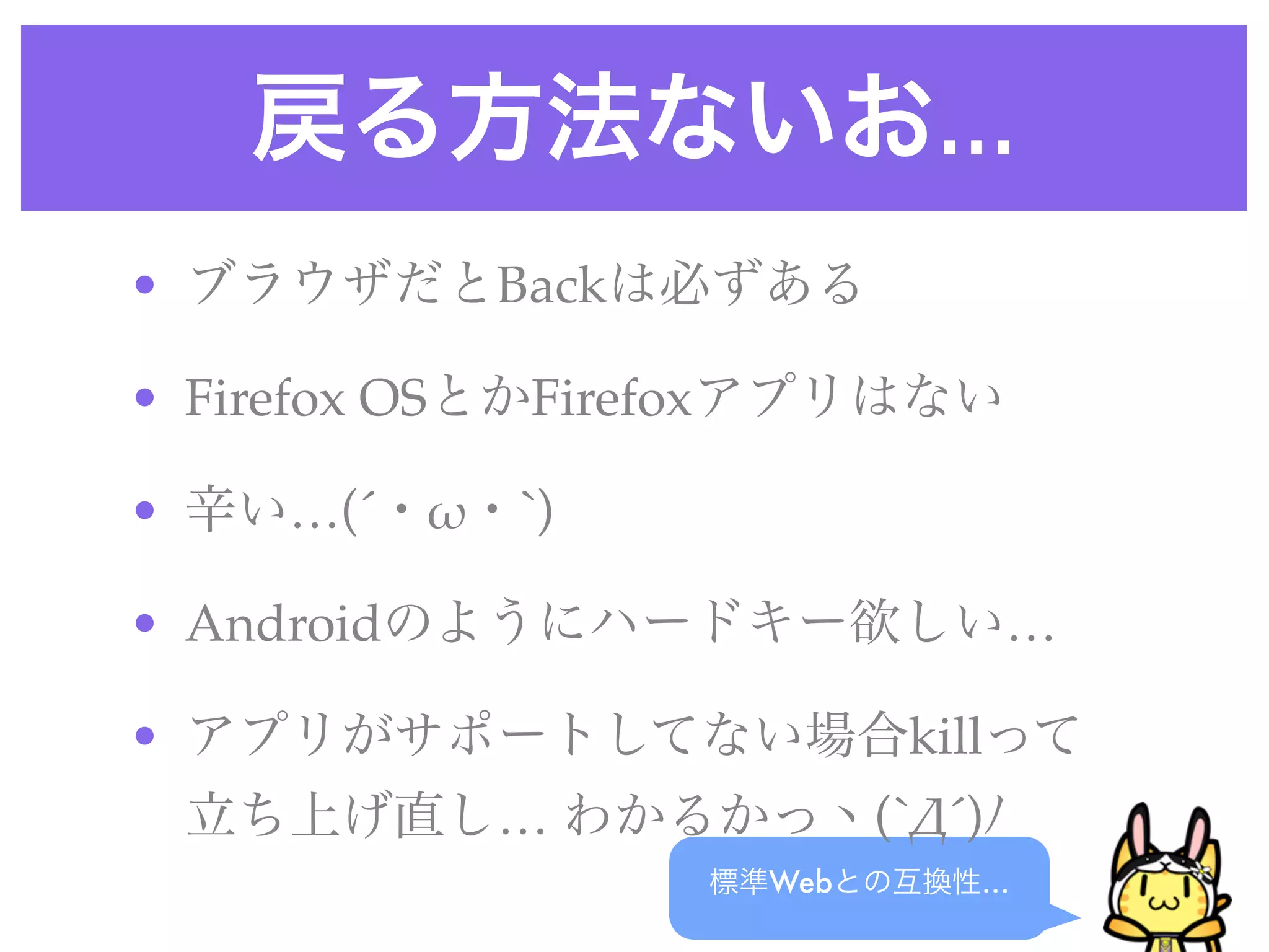 戻る方法ないお…
標準Webとの互換性…
• ブラウザだとBackは必ずある
• Firefox OSとかFirefoxアプリはない
• 辛い…(´・!・`)
• Androidのようにハードキー欲しい…
• アプリがサポートしてない場合killって
立ち上げ直し… わかるかっヽ(`"´)ﾉ
 