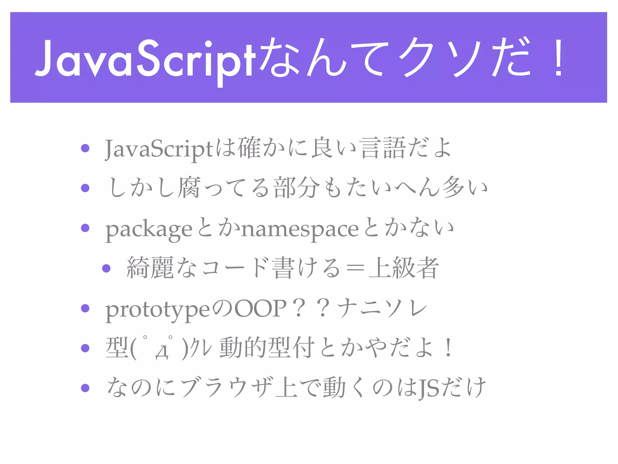 JavaScriptなんてクソだ！
• JavaScriptは確かに良い言語だよ
• しかし腐ってる部分もたいへん多い
• packageとかnamespaceとかない
• 綺麗なコード書ける＝上級者
• prototypeのOOP？？ナニソレ
• 型( ﾟ#ﾟ)ｸﾚ 動的型付とかやだよ！
• なのにブラウザ上で動くのはJSだけ
 