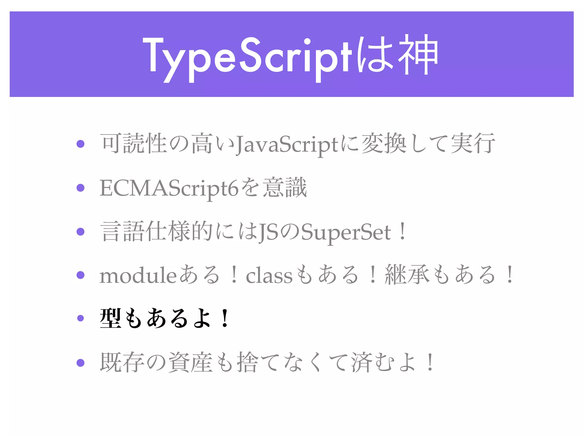 TypeScriptは神
• 可読性の高いJavaScriptに変換して実行
• ECMAScript6を意識
• 言語仕様的にはJSのSuperSet！
• moduleある！classもある！継承もある！
• 型もあるよ！
• 既存の資産も捨てなくて済むよ！
 