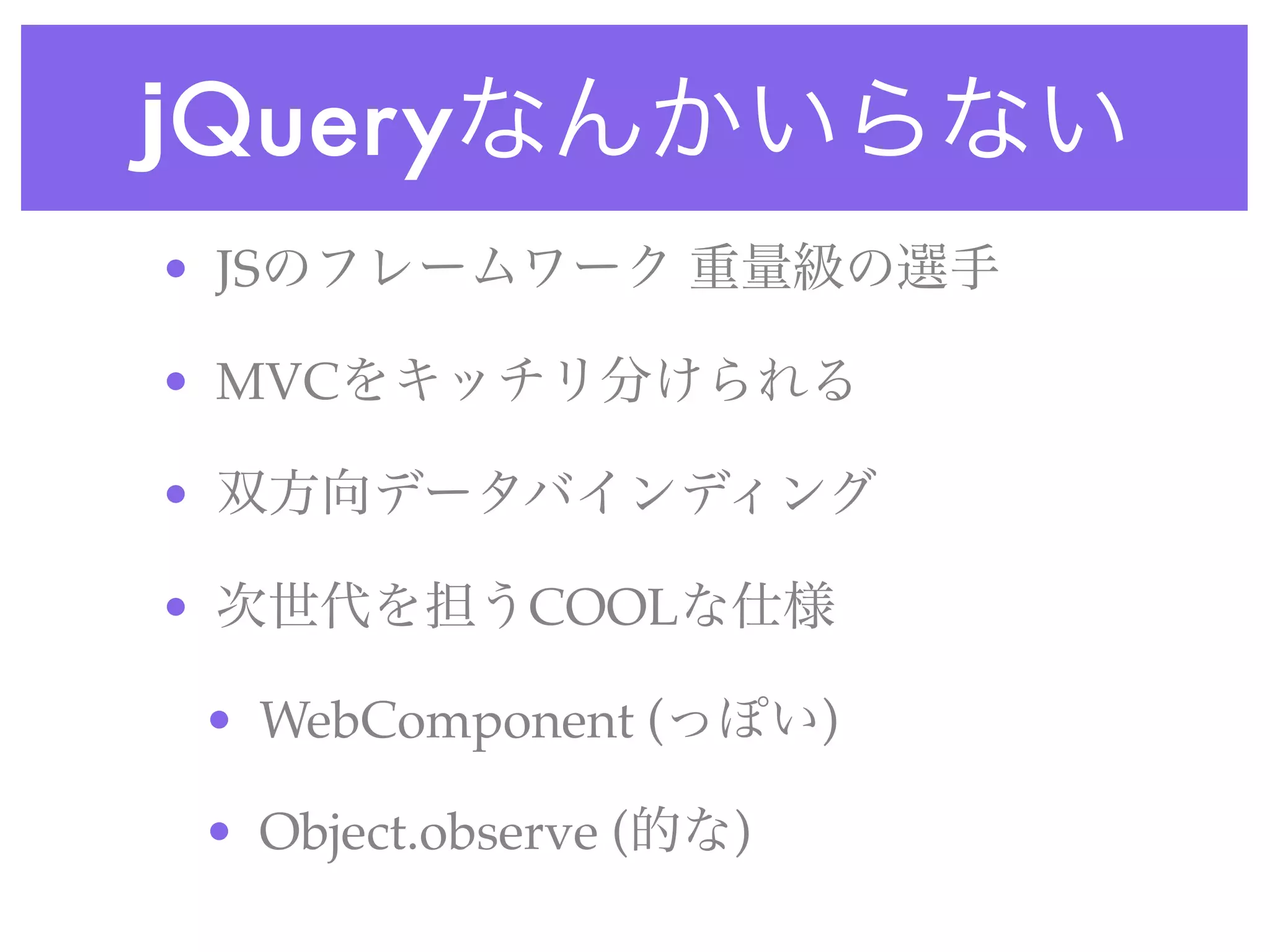 jQueryなんかいらない
• JSのフレームワーク 重量級の選手
• MVCをキッチリ分けられる
• 双方向データバインディング
• 次世代を担うCOOLな仕様
• WebComponent (っぽい)
• Object.observe (的な)
 