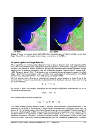July 1992                                         June 2002
Figure 2. Colour composites (bands 742=RGB) of the Landsat images of 1992 dhe 2002 over the Pali
Cape - Erzeni River mouth coastal sector. Images cover an area of 12x12 km.



Image analysis for change detection
Many algorithms and techniques have been proposed for change detection from multi-temporal satellite
data. The most used techniques are based on algebraic operations, classification, geographic information
systems (GIS) and visual analysis. Recently a new algorithm has been developed for automated change
detection from bi-temporal multispectral data, the Multivariate Alteration Detection (MAD), (Nielsen et al.
1998, Canty and Nielsen, 2006). This algorithm was employed in this study to detect changes in the Pali
Cape – Erzeni River mouth coastal sector from bi-temporal Landsat data. A brief description of the MAD
transformation is based on (Nielsen et al. 1998, Canty and Nielsen, 2006):
We first represent two n-dimensional multispectral images of a scene acquired at times t1 and t2 by
random vectors F resp. G, assumed to be multivariate normally distributed with zero mean. After forming
the scalar difference
                                             D = aT · F − bT · G,

the vectors a and b are chosen, analogously to the principal components transformation, so as to
maximize the variance of D:
                                      var (D) → max, (1)

with the additional constraints imposed that

                                     var (aT · F) = var (bT · G) = 1   (2)

This means that the resulting difference image D will show maximum spread in its pixel intensities. If we
assume that the spread is primarily due to actual changes that have taken place in the scene over the
interval t2 −t1, then this procedure will enhance those changes as much as possible. The determination of
the a and b that satisfy (1) and (2) is equivalent to two coupled, generalized eigenvalue problems. Their
solution determines n eigenvalues ρi2 and n pairs of eigenvectors ai, bi, i = 1…N and, accordingly, N
difference components of the form (1), referred to as MAD variates. The quantities aiTF and biTG are called
canonical variates. The square root of the eigenvalues ρi are the correlations between them. The MAD


BALWOIS 2008 – Ohrid, Republic of Macedonia – 27, 31 May 2008                                           4/7
 