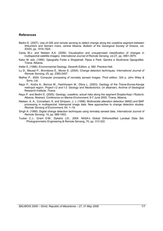 References

Bedini E. (2007). Use of GIS and remote sensing to detect change along the coastline segment between
     Shkumbini and Semani rivers, central Albania. Bulletin of the Geological Society of Greece, vol.
     XXXX, pp. 1916-1924.
Canty M.J. and Nielsen A.A. (2006). Visualization and unsupervised classification of changes in
     multispectral satellite imagery. International Journal of Remote Sensing, vol.27, pp. 3961-3975.
Kabo M. eds. (1990). Gjeografia Fizike e Shqipërisë. Pjesa e Parë. Qendra e Studimeve Gjeografike.
     Tirana, Albania.
Keller E. (1996). Environmental Geology. Seventh Edition. p. 560. Prentice Hall.
Lu D., Mausel P., Brondizios E., Moran E. (2004). Change detection techniques. International Journal of
     Remote Sensing, 25, pp. 2365-2407.
Mather P., 2004. Computer processing of remotely sensed images. Third edition. 324 p. John Wiley &
       Sons, Ltd.
Naço P., Kodra A., Borova M., Haxhihyseni M., Dibra L. (2003). Geology of the Tirana-Durres-Kavaja
     metropol region. Project I-2 and I-3. Geology and Neotectonics. (in albanian). Archive of Geological
     Research Institute, Tirana.
Naço P. and Bedini E. (2005). Geology, coastline, actual risks along the segment Divjaka-Kepi i Rodonit,
     Albania. Abstract. Conference on Marine Environment, 6-7 June 2005, Tirana, Albania.
Nielsen, A. A., Conradsen, K. and Simpson, J. J. (1998). Multivariate alteration detection (MAD) and MAF
     processing in multispectral, bitemporal image data: New approaches to change detection studies.
     Remote Sensing of Environment, 64, 1–19.
Singh A. (1989). Digital change detection techniques using remotely sensed data. International Journal of
     Remote Sensing, 10, pp. 989-1003.
Tucker C.J., Grant D.M., Dykstra J.D., 2004. NASA’s Global Orthorectified Landsat Data Set.
       Photogrammetric Engineering & Remote Sensing, 70, pp. 313-322.




BALWOIS 2008 – Ohrid, Republic of Macedonia – 27, 31 May 2008                                         7/7
 