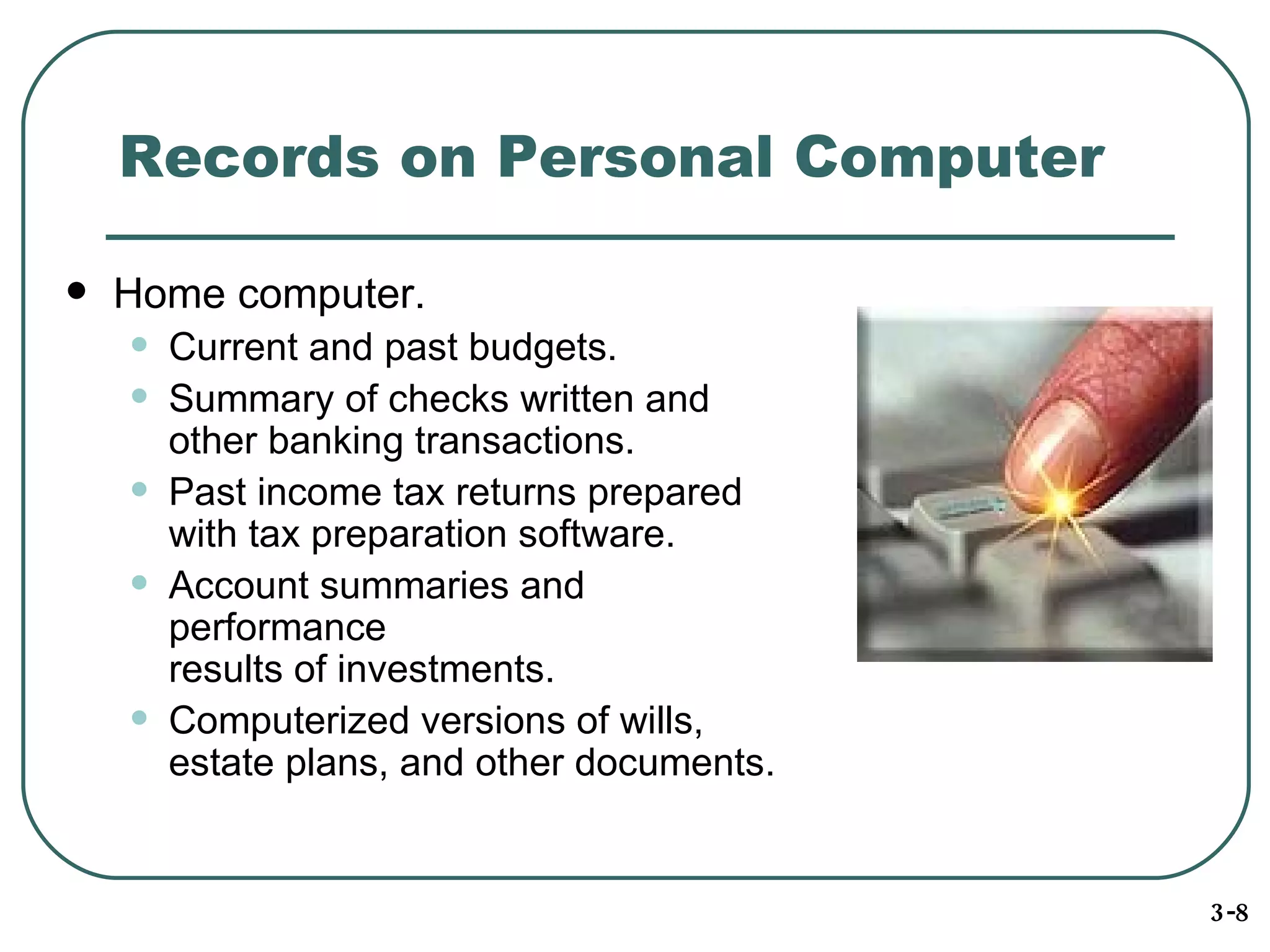 Records on Personal Computer Home computer . Current and past budgets. Summary of checks written and other banking transactions. Past income tax returns prepared with tax preparation software. Account summaries and performance results of investments. Computerized versions of wills,  estate plans, and other documents. 3-8 