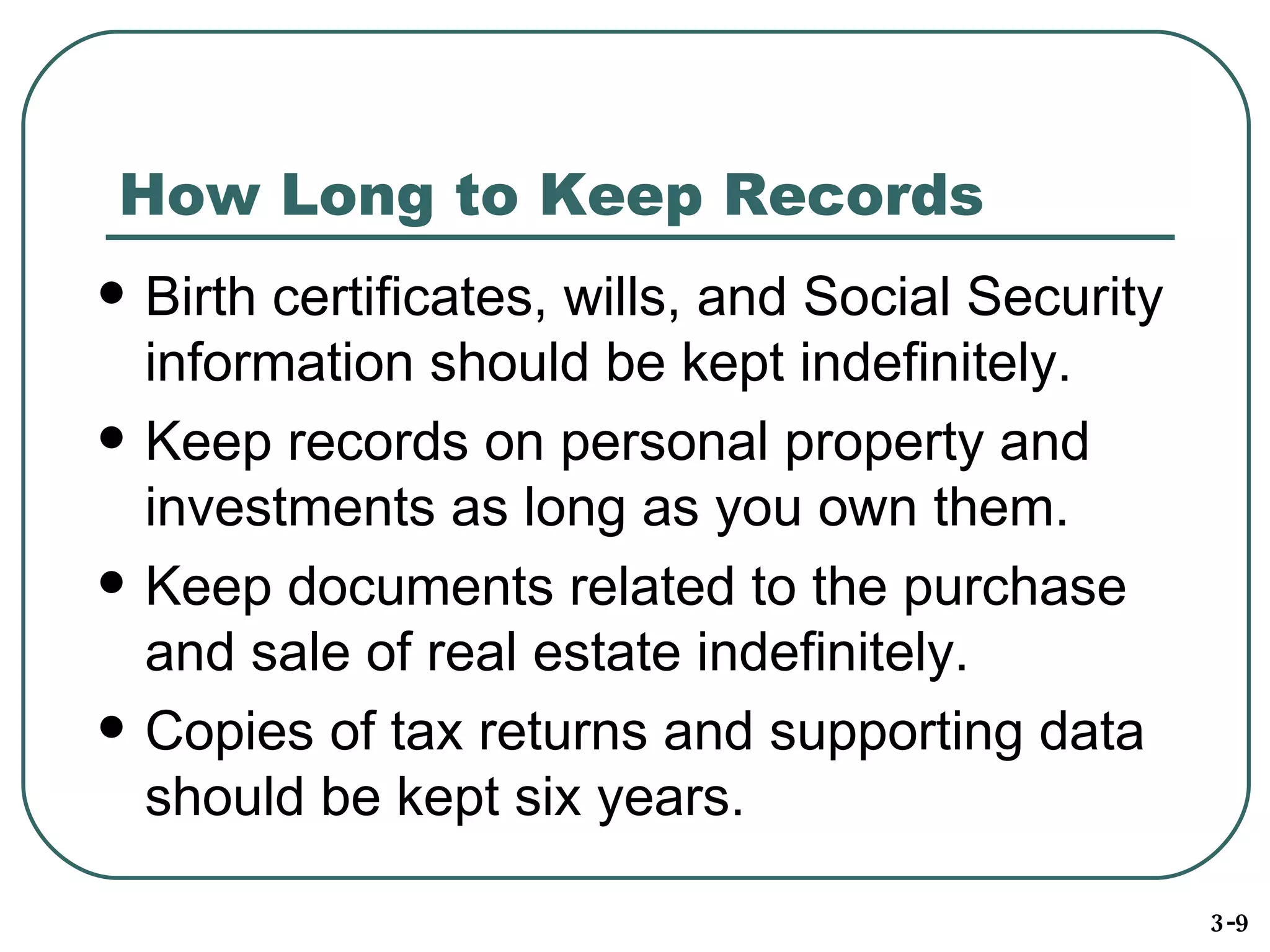 How Long to Keep Records Birth certificates, wills, and Social Security information should be kept indefinitely. Keep records on personal property and investments as long as you own them. Keep documents related to the purchase and sale of real estate indefinitely. Copies of tax returns and supporting data should be kept six years. 3-9 