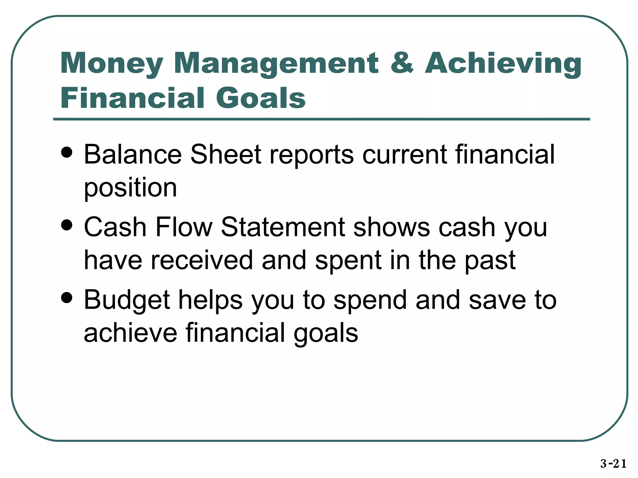 Money Management & Achieving Financial Goals Balance Sheet reports current financial position Cash Flow Statement shows cash you have received and spent in the past Budget helps you to spend and save to achieve financial goals 3-21 