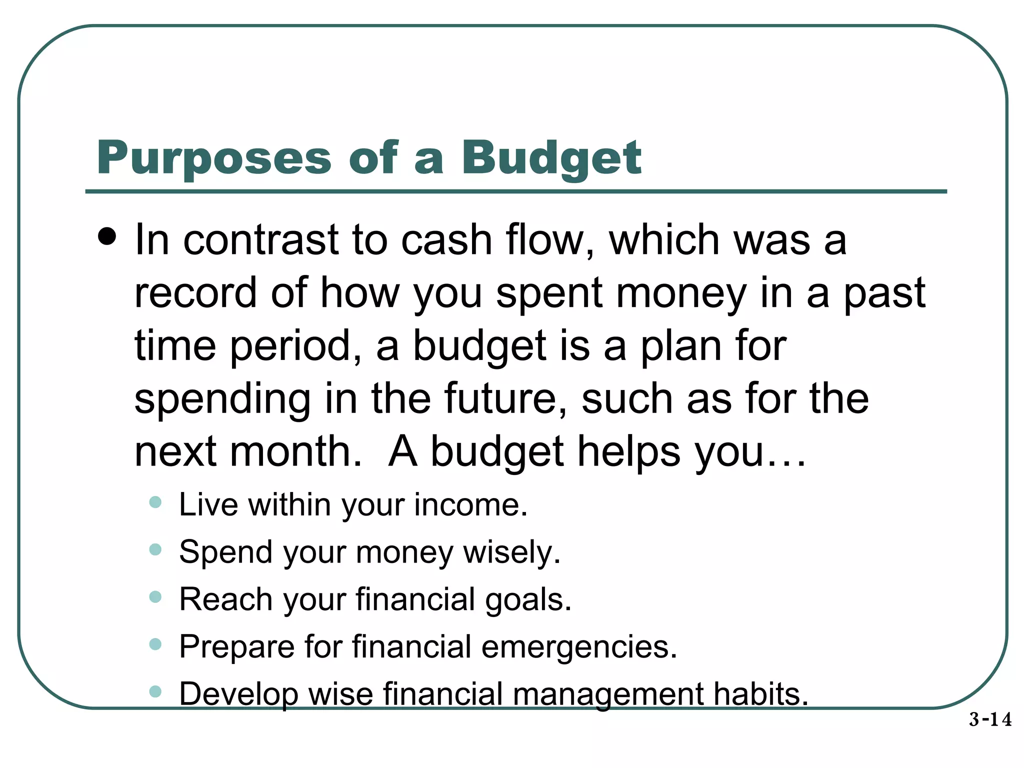 Purposes of a Budget  In contrast to cash flow, which was a record of how you spent money in a past time period, a budget is a plan for spending in the future, such as for the next month.  A budget helps you… Live within your income. Spend your money wisely. Reach your financial goals. Prepare for financial emergencies. Develop wise financial management habits. 3-14 